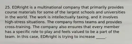25. EDRright is a multinational company that primarily provides course materials for some of the largest schools and universities in the world. The work is intellectually taxing, and it involves high-stress situations. The company forms teams and provides cross-training. The company also ensures that every member has a specific role to play and feels valued to be a part of the team. In this case, EDRright is trying to increase _____.