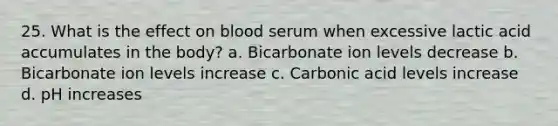 25. What is the effect on blood serum when excessive lactic acid accumulates in the body? a. Bicarbonate ion levels decrease b. Bicarbonate ion levels increase c. Carbonic acid levels increase d. pH increases