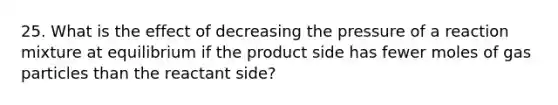 25. What is the effect of decreasing the pressure of a reaction mixture at equilibrium if the product side has fewer moles of gas particles than the reactant side?