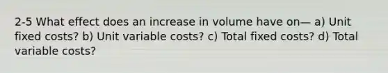 2-5 What effect does an increase in volume have on— a) Unit fixed costs? b) Unit variable costs? c) Total fixed costs? d) Total variable costs?