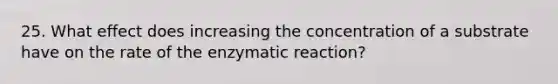 25. What effect does increasing the concentration of a substrate have on the rate of the enzymatic reaction?