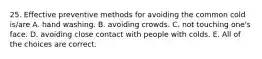 25. Effective preventive methods for avoiding the common cold is/are A. hand washing. B. avoiding crowds. C. not touching one's face. D. avoiding close contact with people with colds. E. All of the choices are correct.