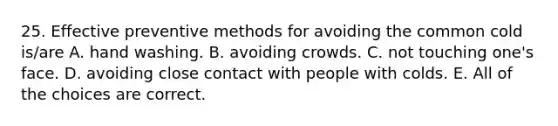 25. Effective preventive methods for avoiding the common cold is/are A. hand washing. B. avoiding crowds. C. not touching one's face. D. avoiding close contact with people with colds. E. All of the choices are correct.
