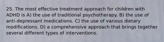 25. The most effective treatment approach for children with ADHD is A) the use of traditional psychotherapy. B) the use of anti-depressant medications. C) the use of various dietary modifications. D) a comprehensive approach that brings together several different types of interventions.