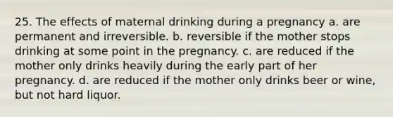 25. The effects of maternal drinking during a pregnancy a. are permanent and irreversible. b. reversible if the mother stops drinking at some point in the pregnancy. c. are reduced if the mother only drinks heavily during the early part of her pregnancy. d. are reduced if the mother only drinks beer or wine, but not hard liquor.