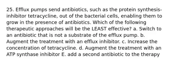 25. Efflux pumps send antibiotics, such as the protein synthesis-inhibitor tetracycline, out of the bacterial cells, enabling them to grow in the presence of antibiotics. Which of the following therapeutic approaches will be the LEAST effective? a. Switch to an antibiotic that is not a substrate of the efflux pump. b. Augment the treatment with an efflux inhibitor. c. Increase the concentration of tetracycline. d. Augment the treatment with an ATP synthase inhibitor E. add a second antibiotic to the therapy