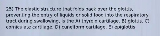 25) The elastic structure that folds back over the glottis, preventing the entry of liquids or solid food into the respiratory tract during swallowing, is the A) thyroid cartilage. B) glottis. C) corniculate cartilage. D) cuneiform cartilage. E) epiglottis.