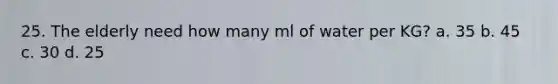 25. The elderly need how many ml of water per KG? a. 35 b. 45 c. 30 d. 25