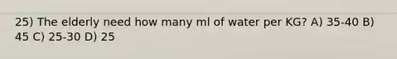 25) The elderly need how many ml of water per KG? A) 35-40 B) 45 C) 25-30 D) 25