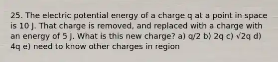 25. The electric potential energy of a charge q at a point in space is 10 J. That charge is removed, and replaced with a charge with an energy of 5 J. What is this new charge? a) q/2 b) 2q c) √2q d) 4q e) need to know other charges in region