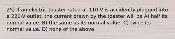 25) If an electric toaster rated at 110 V is accidently plugged into a 220-V outlet, the current drawn by the toaster will be A) half its normal value. B) the same as its normal value. C) twice its normal value. D) none of the above