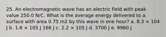 25. An electromagnetic wave has an electric field with peak value 250.0 N/C. What is the average energy delivered to a surface with area 0.75 m2 by this wave in one hour? a. 8.3 × 104 J b. 1.6 × 105 J 166 J c. 2.2 × 105 J d. 3700 J e. 9960 J