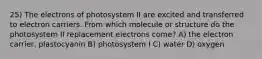 25) The electrons of photosystem II are excited and transferred to electron carriers. From which molecule or structure do the photosystem II replacement electrons come? A) the electron carrier, plastocyanin B) photosystem I C) water D) oxygen