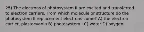 25) The electrons of photosystem II are excited and transferred to electron carriers. From which molecule or structure do the photosystem II replacement electrons come? A) the electron carrier, plastocyanin B) photosystem I C) water D) oxygen