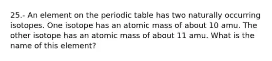 25.- An element on the periodic table has two naturally occurring isotopes. One isotope has an atomic mass of about 10 amu. The other isotope has an atomic mass of about 11 amu. What is the name of this element?