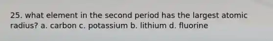 25. what element in the second period has the largest atomic radius? a. carbon c. potassium b. lithium d. fluorine