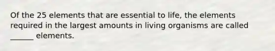 Of the 25 elements that are essential to life, the elements required in the largest amounts in living organisms are called ______ elements.