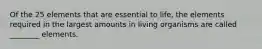 Of the 25 elements that are essential to life, the elements required in the largest amounts in living organisms are called ________ elements.