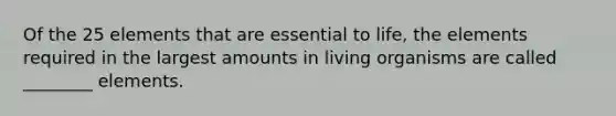 Of the 25 elements that are essential to life, the elements required in the largest amounts in living organisms are called ________ elements.