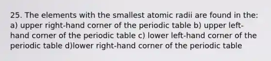 25. The elements with the smallest atomic radii are found in the: a) upper right-hand corner of <a href='https://www.questionai.com/knowledge/kIrBULvFQz-the-periodic-table' class='anchor-knowledge'>the periodic table</a> b) upper left-hand corner of the periodic table c) lower left-hand corner of the periodic table d)lower right-hand corner of the periodic table