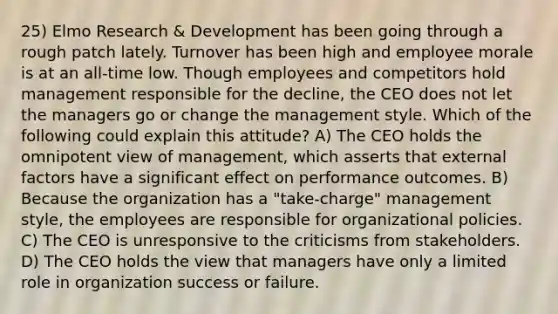 25) Elmo Research & Development has been going through a rough patch lately. Turnover has been high and employee morale is at an all-time low. Though employees and competitors hold management responsible for the decline, the CEO does not let the managers go or change the management style. Which of the following could explain this attitude? A) The CEO holds the omnipotent view of management, which asserts that external factors have a significant effect on performance outcomes. B) Because the organization has a "take-charge" management style, the employees are responsible for organizational policies. C) The CEO is unresponsive to the criticisms from stakeholders. D) The CEO holds the view that managers have only a limited role in organization success or failure.