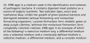 25. EMB agar is a medium used in the identification and isolation of pathogenic bacteria. It contains digested meat proteins as a source of organic nutrients. Two indicator dyes, eosin and methylene blue, inhibit the growth of gram-positive bacteria and distinguish between lactose fermenting and nonlactose fermenting organisms. Lactose fermenters form metallic green or deep purple colonies, whereas the nonlactose fermenters form completely colorless colonies. EMB agar is an example of which of the following? a selective medium only a differential medium only a selective medium and a chemically defined medium a selective medium, a differential medium, and a complex medium