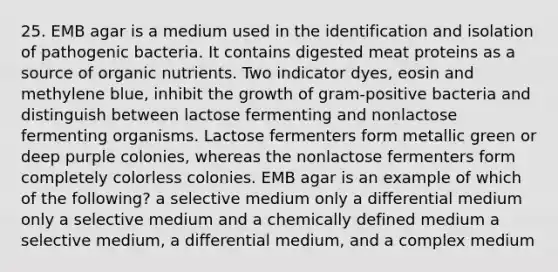 25. EMB agar is a medium used in the identification and isolation of pathogenic bacteria. It contains digested meat proteins as a source of organic nutrients. Two indicator dyes, eosin and methylene blue, inhibit the growth of gram-positive bacteria and distinguish between lactose fermenting and nonlactose fermenting organisms. Lactose fermenters form metallic green or deep purple colonies, whereas the nonlactose fermenters form completely colorless colonies. EMB agar is an example of which of the following? a selective medium only a differential medium only a selective medium and a chemically defined medium a selective medium, a differential medium, and a complex medium