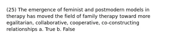 (25) The emergence of feminist and postmodern models in therapy has moved the field of family therapy toward more egalitarian, collaborative, cooperative, co-constructing relationships a. True b. False