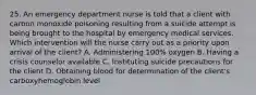 25. An emergency department nurse is told that a client with carbon monoxide poisoning resulting from a suicide attempt is being brought to the hospital by emergency medical services. Which intervention will the nurse carry out as a priority upon arrival of the client? A. Administering 100% oxygen B. Having a crisis counselor available C. Instituting suicide precautions for the client D. Obtaining blood for determination of the client's carboxyhemoglobin level