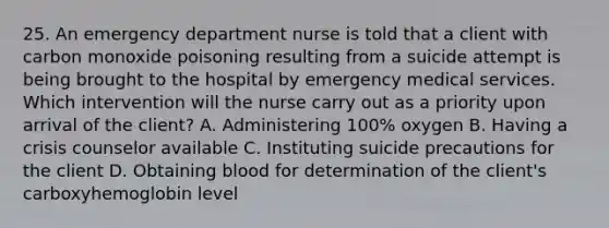 25. An emergency department nurse is told that a client with carbon monoxide poisoning resulting from a suicide attempt is being brought to the hospital by emergency medical services. Which intervention will the nurse carry out as a priority upon arrival of the client? A. Administering 100% oxygen B. Having a crisis counselor available C. Instituting suicide precautions for the client D. Obtaining blood for determination of the client's carboxyhemoglobin level