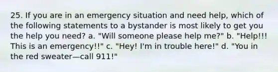 25. If you are in an emergency situation and need help, which of the following statements to a bystander is most likely to get you the help you need? a. "Will someone please help me?" b. "Help!!! This is an emergency!!" c. "Hey! I'm in trouble here!" d. "You in the red sweater—call 911!"