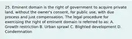 25. Eminent domain is the right of government to acquire private land, without the owner's consent, for public use, with due process and just compensation. The legal procedure for exercising the right of eminent domain is referred to as: A. Growth restriction B. Urban sprawl C. Blighted development D. Condemnation