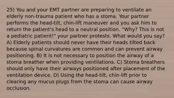 25) You and your EMT partner are preparing to ventilate an elderly non-trauma patient who has a stoma. Your partner performs the head-tilt, chin-lift maneuver and you ask him to return the patient's head to a neutral position. "Why? This is not a pediatric patient!" your partner protests. What would you say? A) Elderly patients should never have their heads tilted back because spinal curvatures are common and can prevent airway positioning. B) It is not necessary to position the airway of a stoma breather when providing ventilations. C) Stoma breathers should only have their airways positioned after placement of the ventilation device. D) Using the head-tilt, chin-lift prior to clearing any mucus plugs from the stoma can cause airway occlusion.