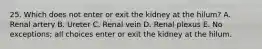 25. Which does not enter or exit the kidney at the hilum? A. Renal artery B. Ureter C. Renal vein D. Renal plexus E. No exceptions; all choices enter or exit the kidney at the hilum.