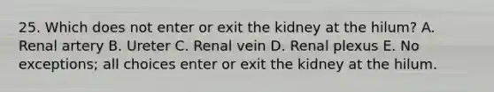 25. Which does not enter or exit the kidney at the hilum? A. Renal artery B. Ureter C. Renal vein D. Renal plexus E. No exceptions; all choices enter or exit the kidney at the hilum.