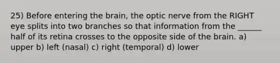 25) Before entering <a href='https://www.questionai.com/knowledge/kLMtJeqKp6-the-brain' class='anchor-knowledge'>the brain</a>, the optic nerve from the RIGHT eye splits into two branches so that information from the ______ half of its retina crosses to the opposite side of the brain. a) upper b) left (nasal) c) right (temporal) d) lower