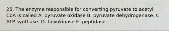 25. The enzyme responsible for converting pyruvate to acetyl CoA is called A. pyruvate oxidase B. pyruvate dehydrogenase. C. ATP synthase. D. hexokinase E. peptidase.