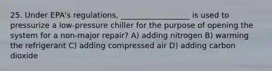 25. Under EPA's regulations, __________________ is used to pressurize a low-pressure chiller for the purpose of opening the system for a non-major repair? A) adding nitrogen B) warming the refrigerant C) adding compressed air D) adding carbon dioxide