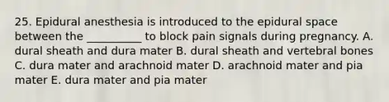 25. Epidural anesthesia is introduced to the epidural space between the __________ to block pain signals during pregnancy. A. dural sheath and dura mater B. dural sheath and vertebral bones C. dura mater and arachnoid mater D. arachnoid mater and pia mater E. dura mater and pia mater