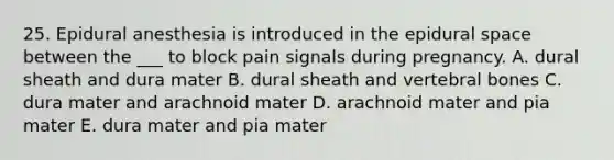 25. Epidural anesthesia is introduced in the epidural space between the ___ to block pain signals during pregnancy. A. dural sheath and dura mater B. dural sheath and vertebral bones C. dura mater and arachnoid mater D. arachnoid mater and pia mater E. dura mater and pia mater