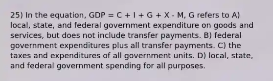 25) In the equation, GDP = C + I + G + X - M, G refers to A) local, state, and federal government expenditure on goods and services, but does not include transfer payments. B) federal government expenditures plus all transfer payments. C) the taxes and expenditures of all government units. D) local, state, and federal government spending for all purposes.