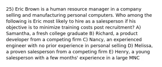 25) Eric Brown is a human resource manager in a company selling and manufacturing personal computers. Who among the following is Eric most likely to hire as a salesperson if his objective is to minimize training costs post recruitment? A) Samantha, a fresh college graduate B) Richard, a product developer from a competing firm C) Nancy, an experienced engineer with no prior experience in personal selling D) Melissa, a proven salesperson from a competing firm E) Henry, a young salesperson with a few months' experience in a large MNC