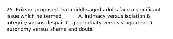 25. Erikson proposed that middle-aged adults face a significant issue which he termed _____. A. intimacy versus isolation B. integrity versus despair C. generativity versus stagnation D. autonomy versus shame and doubt