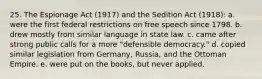 25. The Espionage Act (1917) and the Sedition Act (1918): a. were the first federal restrictions on free speech since 1798. b. drew mostly from similar language in state law. c. came after strong public calls for a more "defensible democracy." d. copied similar legislation from Germany, Russia, and the Ottoman Empire. e. were put on the books, but never applied.