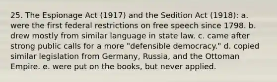 25. The Espionage Act (1917) and the Sedition Act (1918): a. were the first federal restrictions on free speech since 1798. b. drew mostly from similar language in state law. c. came after strong public calls for a more "defensible democracy." d. copied similar legislation from Germany, Russia, and the Ottoman Empire. e. were put on the books, but never applied.