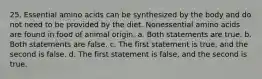 25. Essential amino acids can be synthesized by the body and do not need to be provided by the diet. Nonessential amino acids are found in food of animal origin. a. Both statements are true. b. Both statements are false. c. The first statement is true, and the second is false. d. The first statement is false, and the second is true.