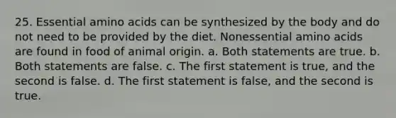 25. Essential amino acids can be synthesized by the body and do not need to be provided by the diet. Nonessential amino acids are found in food of animal origin. a. Both statements are true. b. Both statements are false. c. The first statement is true, and the second is false. d. The first statement is false, and the second is true.