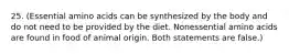 25. (Essential amino acids can be synthesized by the body and do not need to be provided by the diet. Nonessential amino acids are found in food of animal origin. Both statements are false.)