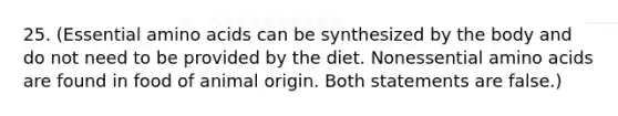 25. (Essential amino acids can be synthesized by the body and do not need to be provided by the diet. Nonessential amino acids are found in food of animal origin. Both statements are false.)