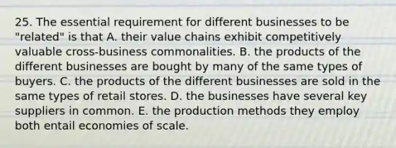 25. The essential requirement for different businesses to be "related" is that A. their value chains exhibit competitively valuable cross-business commonalities. B. the products of the different businesses are bought by many of the same types of buyers. C. the products of the different businesses are sold in the same types of retail stores. D. the businesses have several key suppliers in common. E. the production methods they employ both entail economies of scale.